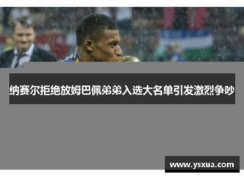 纳赛尔拒绝放姆巴佩弟弟入选大名单引发激烈争吵